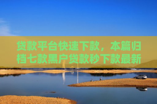 贷款平台快速下款，本篇归档七款黑户贷款秒下款最新口子