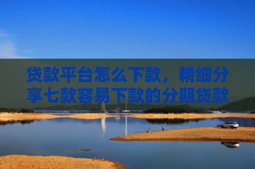 贷款平台怎么下款，精细分享七款容易下款的分期贷款口子