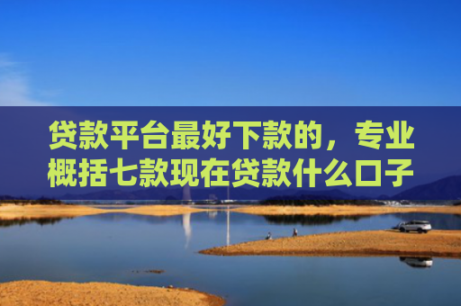贷款平台最好下款的，专业概括七款现在贷款什么口子好下款