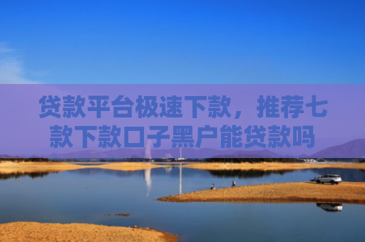 贷款平台极速下款，推荐七款下款口子黑户能贷款吗