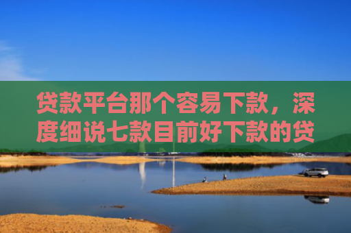 贷款平台那个容易下款，深度细说七款目前好下款的贷款口子
