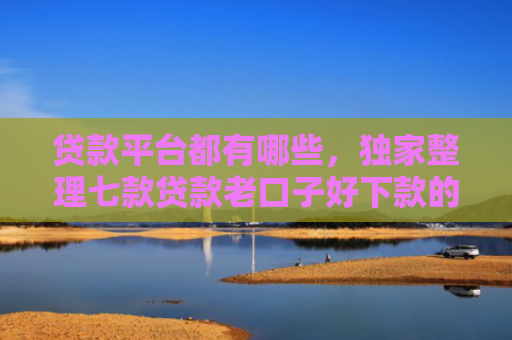 贷款平台都有哪些，独家整理七款贷款老口子好下款的