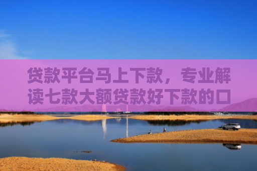 贷款平台马上下款，专业解读七款大额贷款好下款的口子