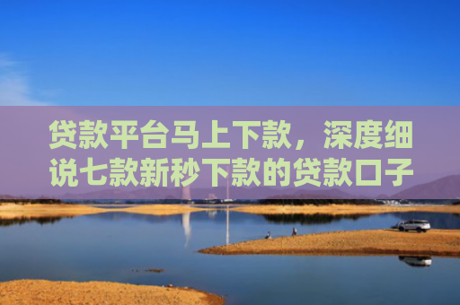 贷款平台马上下款，深度细说七款新秒下款的贷款口子