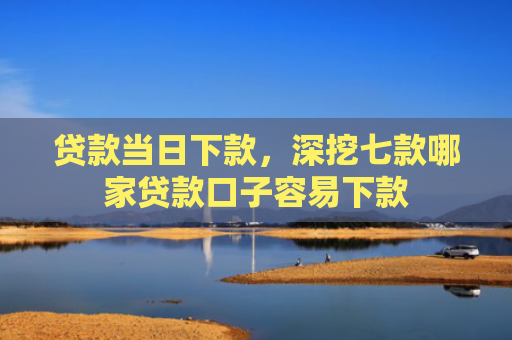 贷款当日下款，深挖七款哪家贷款口子容易下款