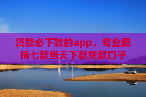 贷款必下款的app，专业概括七款当天下款贷款口子