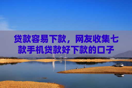 贷款容易下款，网友收集七款手机贷款好下款的口子