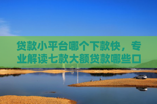 贷款小平台哪个下款快，专业解读七款大额贷款哪些口子好下款