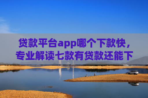 贷款平台app哪个下款快，专业解读七款有贷款还能下款的口子