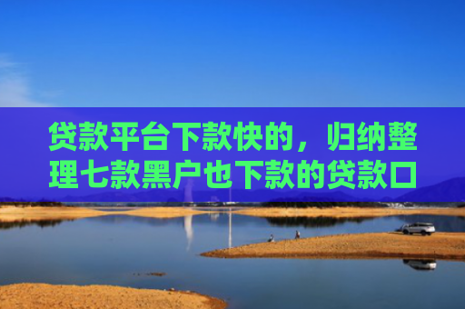 贷款平台下款快的，归纳整理七款黑户也下款的贷款口子