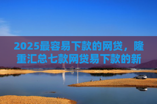 2025最容易下款的网贷，隆重汇总七款网贷易下款的新口子