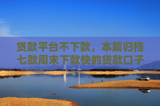 贷款平台不下款，本篇归档七款周末下款快的贷款口子