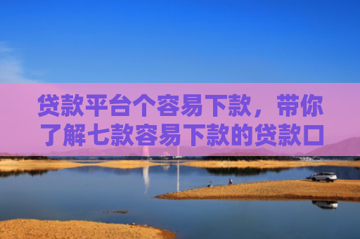 贷款平台个容易下款，带你了解七款容易下款的贷款口子原因
