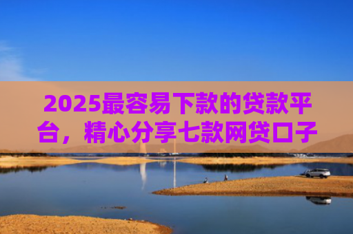 2025最容易下款的贷款平台，精心分享七款网贷口子下款还用还吗