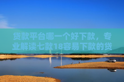 贷款平台哪一个好下款，专业解读七款18容易下款的贷款口子