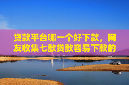 贷款平台哪一个好下款，网友收集七款贷款容易下款的口子吧