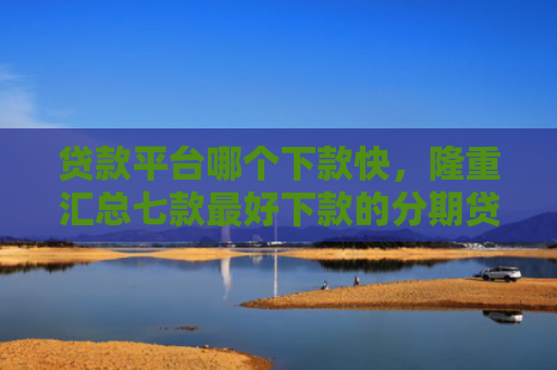 贷款平台哪个下款快，隆重汇总七款最好下款的分期贷款口子