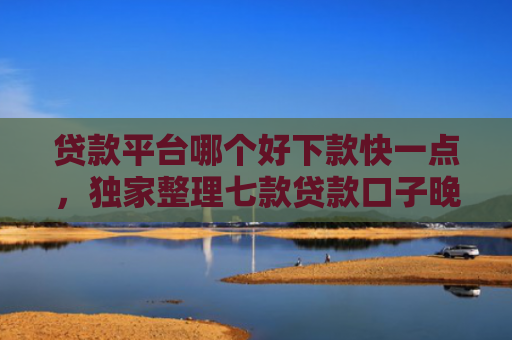 贷款平台哪个好下款快一点，独家整理七款贷款口子晚上下款吗