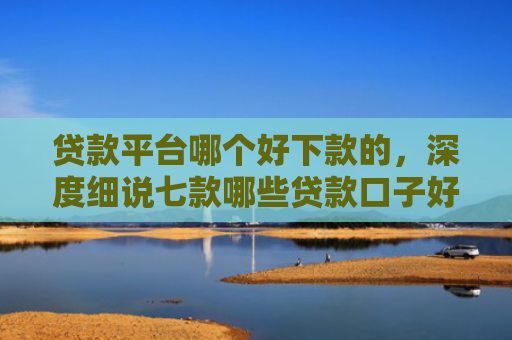 贷款平台哪个好下款的，深度细说七款哪些贷款口子好下款快