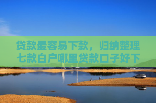 贷款最容易下款，归纳整理七款白户哪里贷款口子好下款