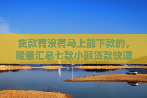 贷款有没有马上能下款的，隆重汇总七款小额贷款快速下款的口子
