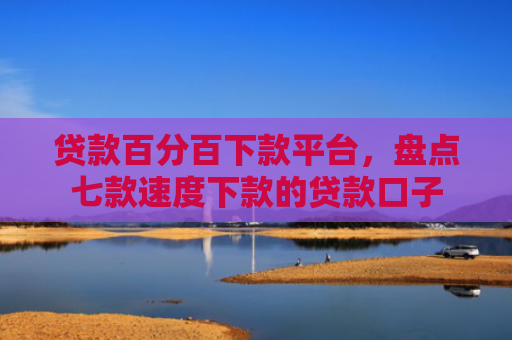 贷款百分百下款平台，盘点七款速度下款的贷款口子