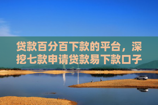 贷款百分百下款的平台，深挖七款申请贷款易下款口子