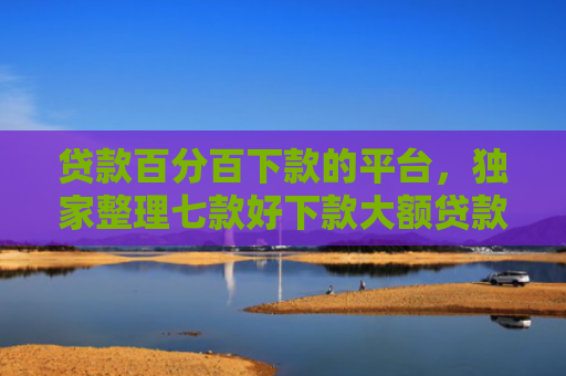 贷款百分百下款的平台，独家整理七款好下款大额贷款口子