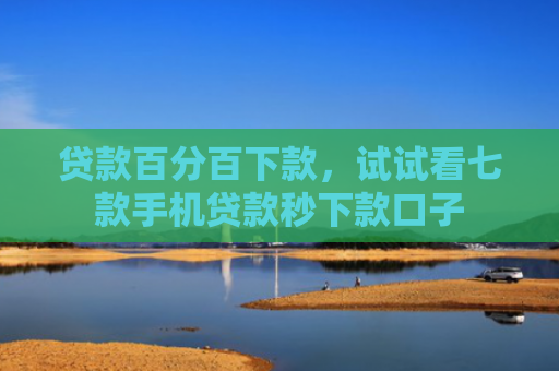 贷款百分百下款，试试看七款手机贷款秒下款口子