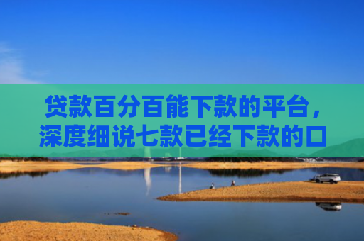 贷款百分百能下款的平台，深度细说七款已经下款的口子贷款