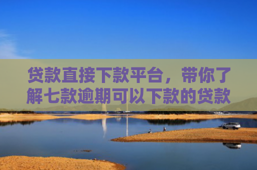 贷款直接下款平台，带你了解七款逾期可以下款的贷款口子