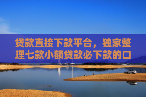 贷款直接下款平台，独家整理七款小额贷款必下款的口子