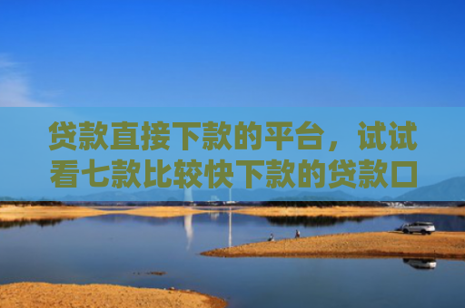 贷款直接下款的平台，试试看七款比较快下款的贷款口子