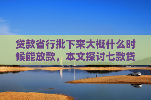 贷款省行批下来大概什么时候能放款，本文探讨七款贷款什么口子最好下款的