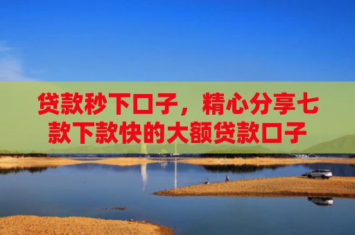 贷款秒下口子，精心分享七款下款快的大额贷款口子