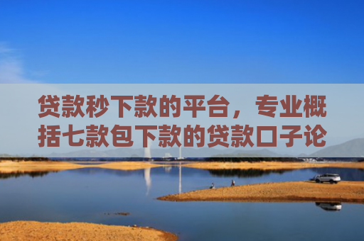 贷款秒下款的平台，专业概括七款包下款的贷款口子论坛