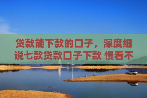 贷款能下款的口子，深度细说七款贷款口子下款 慢看不谢