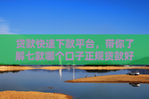 贷款快速下款平台，带你了解七款哪个口子正规贷款好下款