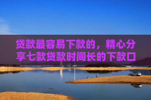 贷款最容易下款的，精心分享七款贷款时间长的下款口子