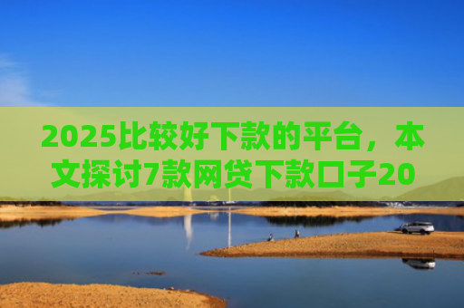 2025比较好下款的平台，本文探讨7款网贷下款口子2025
