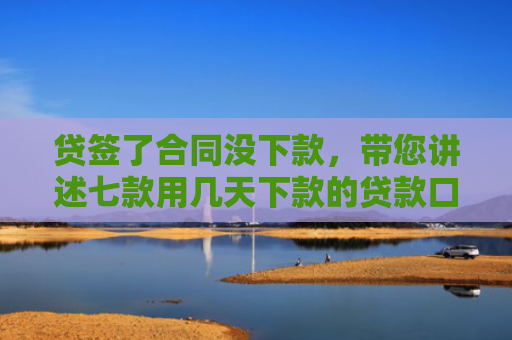 贷签了合同没下款，带您讲述七款用几天下款的贷款口子