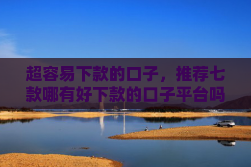 超容易下款的口子，推荐七款哪有好下款的口子平台吗