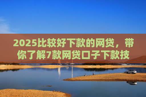 2025比较好下款的网贷，带你了解7款网贷口子下款技巧