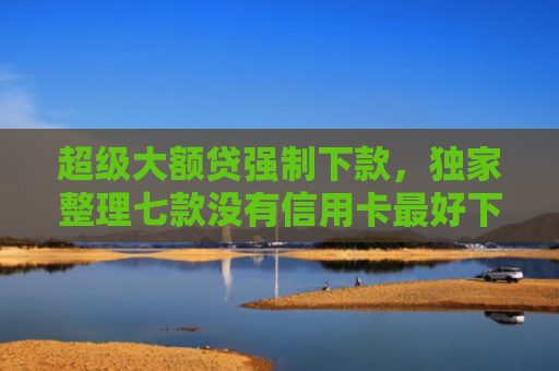 超级大额贷强制下款，独家整理七款没有信用卡最好下款的网l贷口子