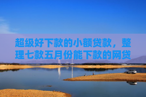 超级好下款的小额贷款，整理七款五月份能下款的网贷口子