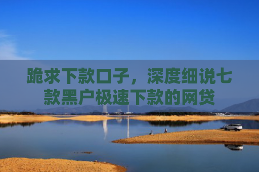 跪求下款口子，深度细说七款黑户极速下款的网贷