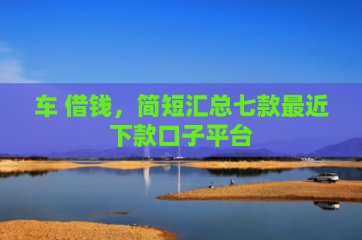 车 借钱，简短汇总七款最近下款口子平台