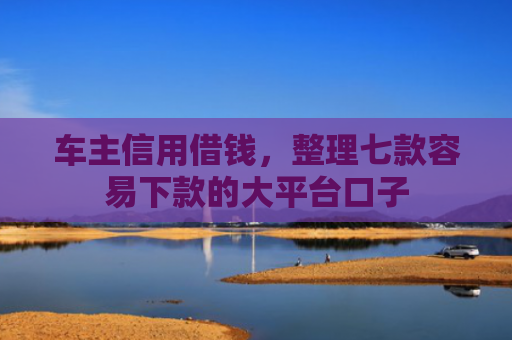 车主信用借钱，整理七款容易下款的大平台口子