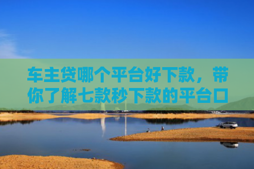 车主贷哪个平台好下款，带你了解七款秒下款的平台口子