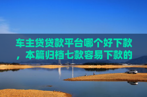 车主贷贷款平台哪个好下款，本篇归档七款容易下款的平台口子